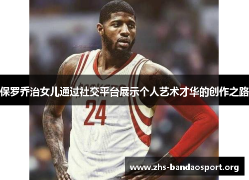 保罗乔治女儿通过社交平台展示个人艺术才华的创作之路 保罗乔治女儿通过社交平台展示个人艺术才华的创作之路