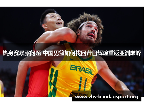 热身赛暴露问题 中国男篮如何找回昔日辉煌重返亚洲巅峰