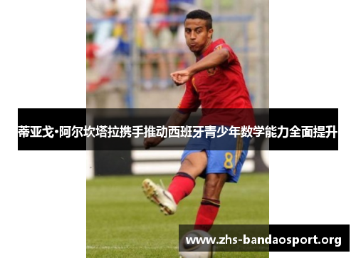 蒂亚戈·阿尔坎塔拉携手推动西班牙青少年数学能力全面提升 蒂亚戈·阿尔坎塔拉携手推动西班牙青少年数学能力全面提升