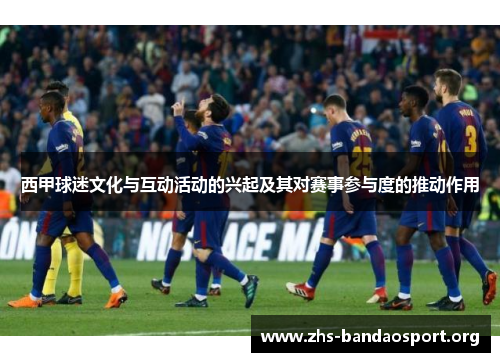 西甲球迷文化与互动活动的兴起及其对赛事参与度的推动作用 西甲球迷文化与互动活动的兴起及其对赛事参与度的推动作用