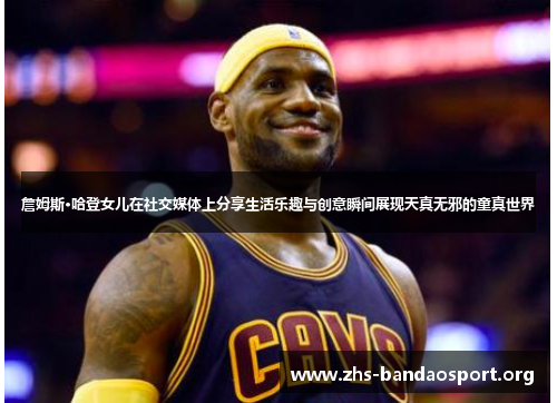 詹姆斯·哈登女儿在社交媒体上分享生活乐趣与创意瞬间展现天真无邪的童真世界