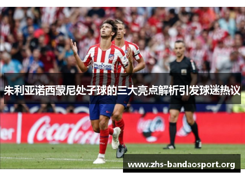 朱利亚诺西蒙尼处子球的三大亮点解析引发球迷热议