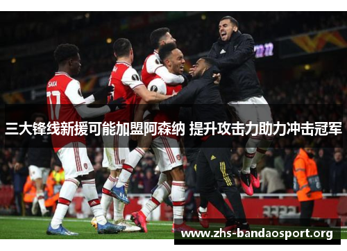 三大锋线新援可能加盟阿森纳 提升攻击力助力冲击冠军