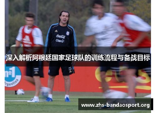 深入解析阿根廷国家足球队的训练流程与备战目标
