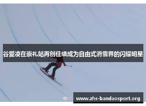 谷爱凌在崇礼站再创佳绩成为自由式滑雪界的闪耀明星 谷爱凌在崇礼站再创佳绩成为自由式滑雪界的闪耀明星
