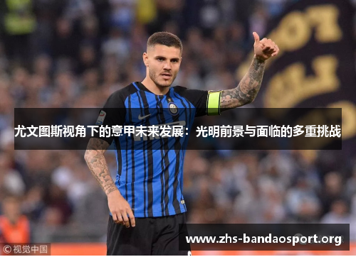 尤文图斯视角下的意甲未来发展:光明前景与面临的多重挑战 尤文图斯视角下的意甲未来发展:光明前景与面临的多重挑战