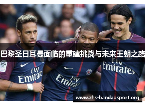 巴黎圣日耳曼面临的重建挑战与未来王朝之路