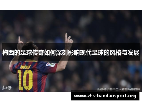 梅西的足球传奇如何深刻影响现代足球的风格与发展