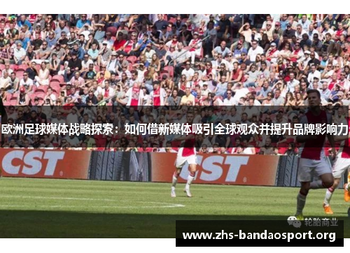 欧洲足球媒体战略探索:如何借新媒体吸引全球观众并提升品牌影响力 欧洲足球媒体战略探索:如何借新媒体吸引全球观众并提升品牌影响力