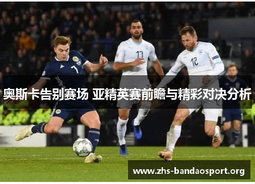奥斯卡告别赛场 亚精英赛前瞻与精彩对决分析