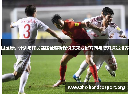 国足集训计划与球员选拔全解析探讨未来发展方向与潜力球员培养