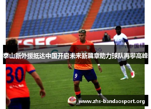 泰山新外援抵达中国开启未来新篇章助力球队再攀高峰