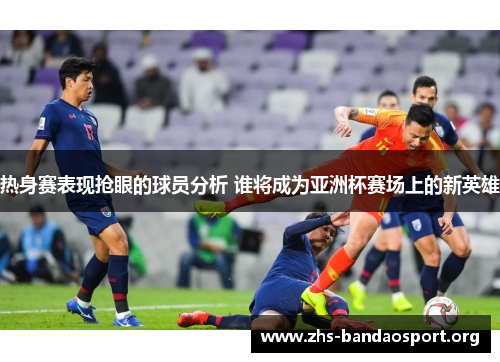 热身赛表现抢眼的球员分析 谁将成为亚洲杯赛场上的新英雄