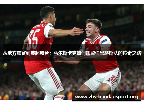 从地方联赛到英超舞台：马尔斯卡克如何加盟伯恩茅斯队的传奇之路