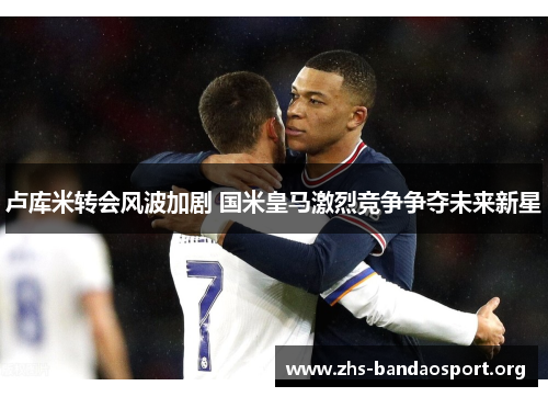 卢库米转会风波加剧 国米皇马激烈竞争争夺未来新星