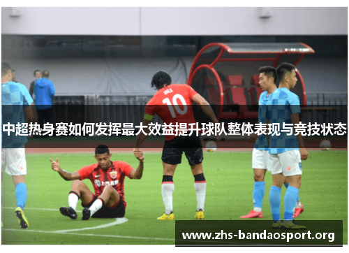 中超热身赛如何发挥最大效益提升球队整体表现与竞技状态 中超热身赛如何发挥最大效益提升球队整体表现与竞技状态