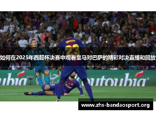 如何在2025年西超杯决赛中观看皇马对巴萨的精彩对决直播和回放