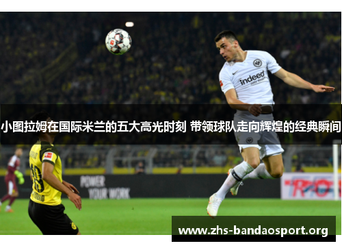 小图拉姆在国际米兰的五大高光时刻 带领球队走向辉煌的经典瞬间