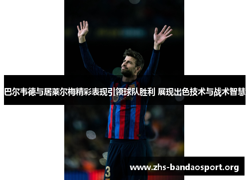 巴尔韦德与居莱尔梅精彩表现引领球队胜利 展现出色技术与战术智慧