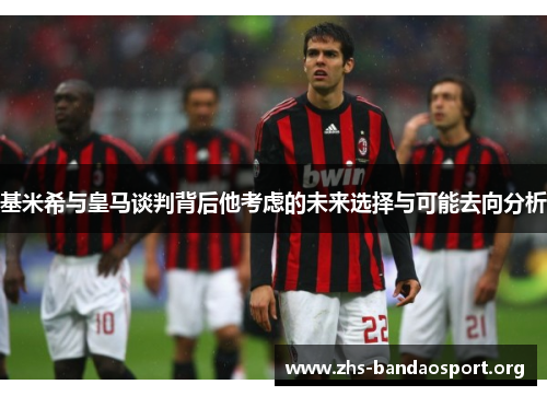 基米希与皇马谈判背后他考虑的未来选择与可能去向分析