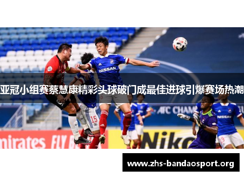 亚冠小组赛蔡慧康精彩头球破门成最佳进球引爆赛场热潮 亚冠小组赛蔡慧康精彩头球破门成最佳进球引爆赛场热潮