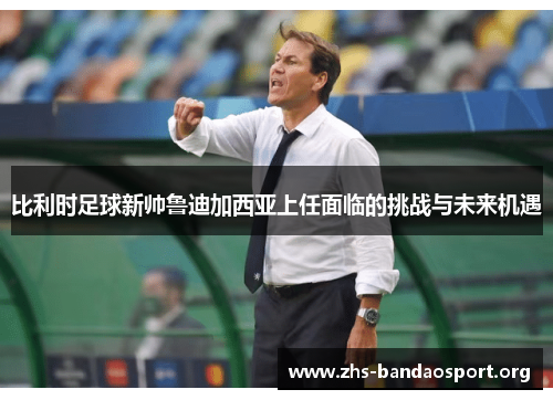 比利时足球新帅鲁迪加西亚上任面临的挑战与未来机遇