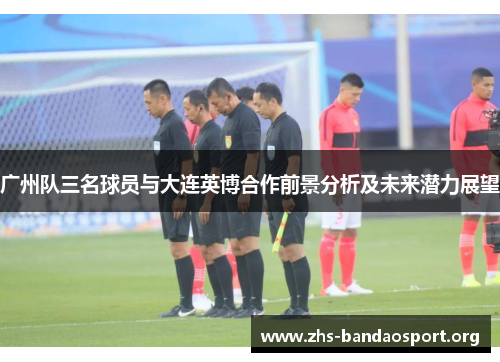 广州队三名球员与大连英博合作前景分析及未来潜力展望