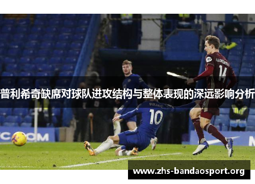 普利希奇缺席对球队进攻结构与整体表现的深远影响分析