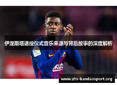 伊涅斯塔退役仪式音乐来源与背后故事的深度解析