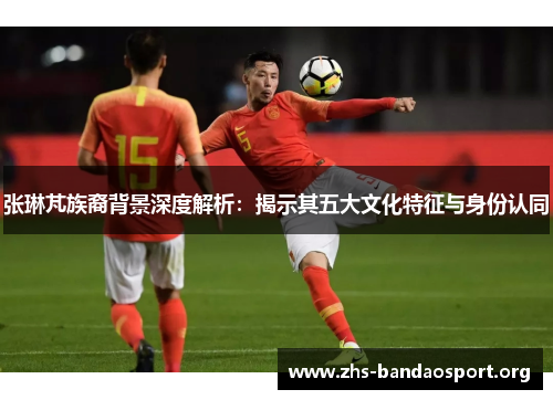 张琳芃族裔背景深度解析:揭示其五大文化特征与身份认同 张琳芃族裔背景深度解析:揭示其五大文化特征与身份认同