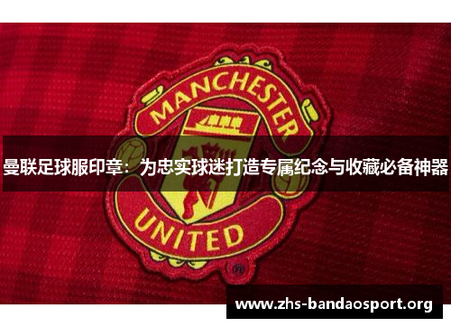 曼联足球服印章：为忠实球迷打造专属纪念与收藏必备神器