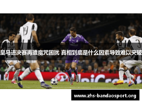 皇马进决赛再遭魔咒困扰 真相到底是什么因素导致难以突破