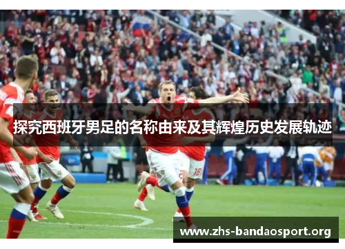 探究西班牙男足的名称由来及其辉煌历史发展轨迹