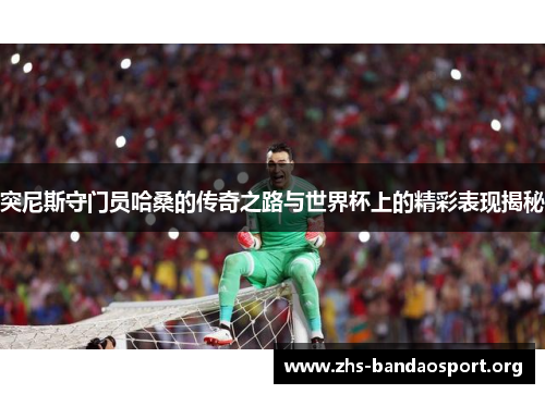 突尼斯守门员哈桑的传奇之路与世界杯上的精彩表现揭秘