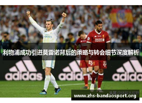 利物浦成功引进莫雷诺背后的策略与转会细节深度解析