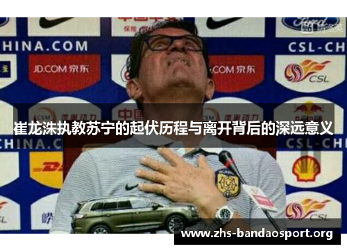 崔龙洙执教苏宁的起伏历程与离开背后的深远意义 崔龙洙执教苏宁的起伏历程与离开背后的深远意义