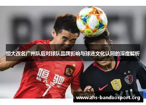 恒大改名广州队后对球队品牌影响与球迷文化认同的深度解析 恒大改名广州队后对球队品牌影响与球迷文化认同的深度解析