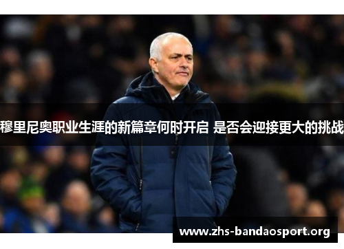 穆里尼奥职业生涯的新篇章何时开启 是否会迎接更大的挑战