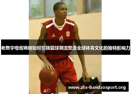 老詹字母哥姚明如何引领篮球潮流塑造全球体育文化的独特影响力
