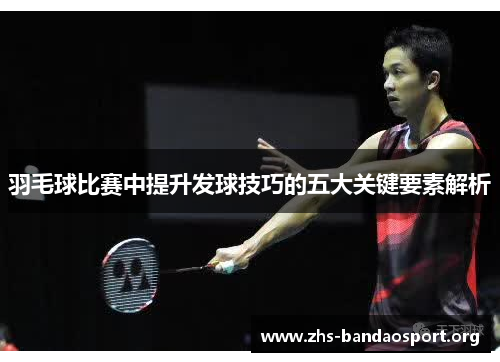 羽毛球比赛中提升发球技巧的五大关键要素解析