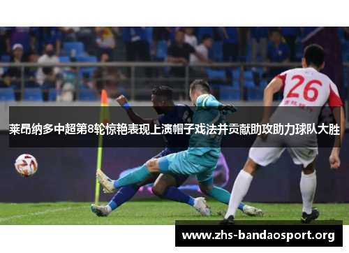 莱昂纳多中超第8轮惊艳表现上演帽子戏法并贡献助攻助力球队大胜