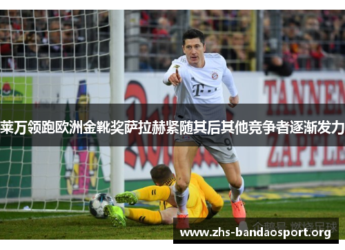 莱万领跑欧洲金靴奖萨拉赫紧随其后其他竞争者逐渐发力 莱万领跑欧洲金靴奖萨拉赫紧随其后其他竞争者逐渐发力