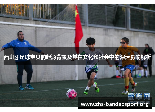 西班牙足球宝贝的起源背景及其在文化和社会中的深远影响解析