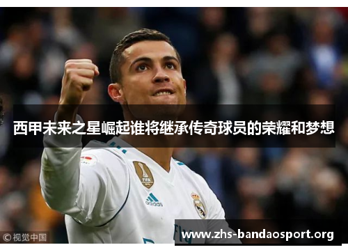 西甲未来之星崛起谁将继承传奇球员的荣耀和梦想