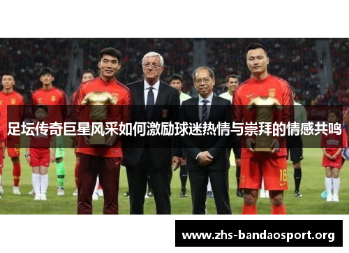 足坛传奇巨星风采如何激励球迷热情与崇拜的情感共鸣