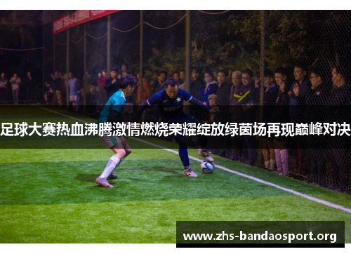 足球大赛热血沸腾激情燃烧荣耀绽放绿茵场再现巅峰对决