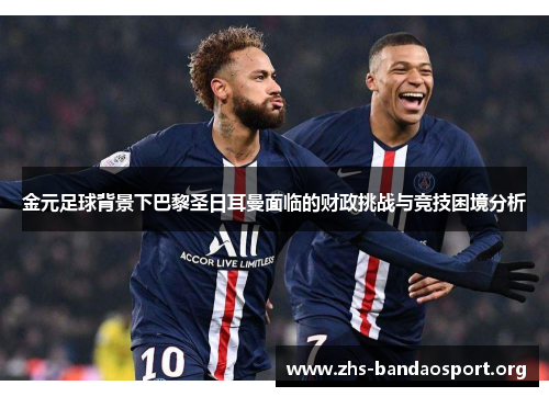 金元足球背景下巴黎圣日耳曼面临的财政挑战与竞技困境分析
