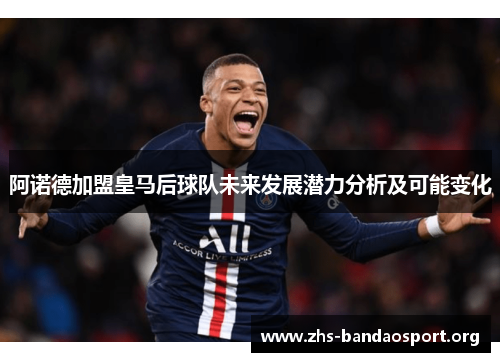 阿诺德加盟皇马后球队未来发展潜力分析及可能变化