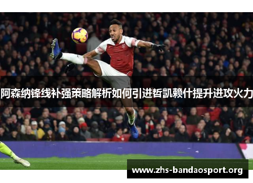 阿森纳锋线补强策略解析如何引进哲凯赖什提升进攻火力
