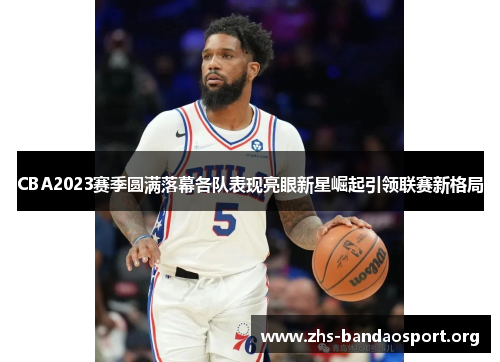 CBA2023赛季圆满落幕各队表现亮眼新星崛起引领联赛新格局